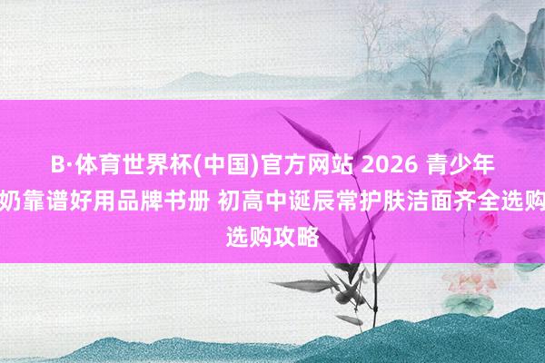 B·体育世界杯(中国)官方网站 2026 青少年洗面奶靠谱好用品牌书册 初高中诞辰常护肤洁面齐全选购攻略