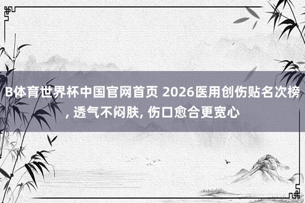B体育世界杯中国官网首页 2026医用创伤贴名次榜， 透气不闷肤， 伤口愈合更宽心