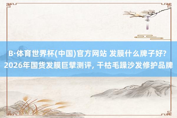 B·体育世界杯(中国)官方网站 发膜什么牌子好? 2026年国货发膜巨擘测评， 干枯毛躁沙发修护品牌