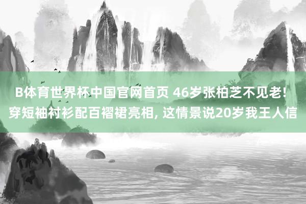 B体育世界杯中国官网首页 46岁张柏芝不见老! 穿短袖衬衫配百褶裙亮相， 这情景说20岁我王人信