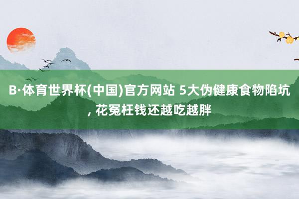 B·体育世界杯(中国)官方网站 5大伪健康食物陷坑， 花冤枉钱还越吃越胖
