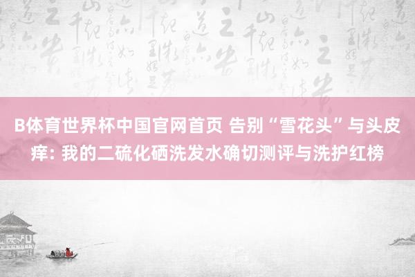 B体育世界杯中国官网首页 告别“雪花头”与头皮痒: 我的二硫化硒洗发水确切测评与洗护红榜