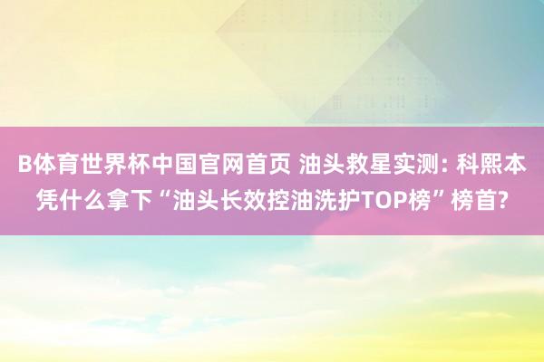 B体育世界杯中国官网首页 油头救星实测: 科熙本凭什么拿下“油头长效控油洗护TOP榜”榜首?