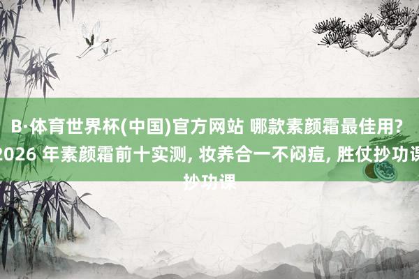 B·体育世界杯(中国)官方网站 哪款素颜霜最佳用? 2026 年素颜霜前十实测， 妆养合一不闷痘， 胜仗抄功课