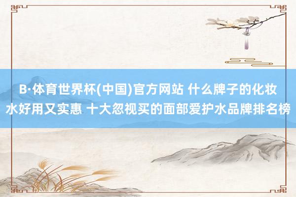 B·体育世界杯(中国)官方网站 什么牌子的化妆水好用又实惠 十大忽视买的面部爱护水品牌排名榜