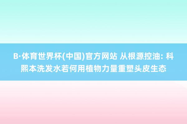 B·体育世界杯(中国)官方网站 从根源控油: 科熙本洗发水若何用植物力量重塑头皮生态