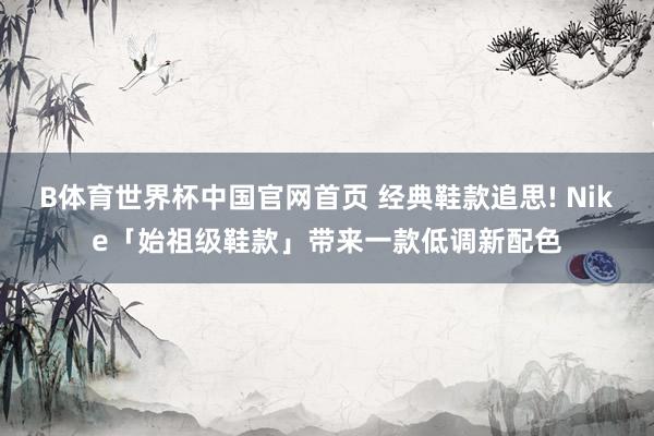 B体育世界杯中国官网首页 经典鞋款追思! Nike「始祖级鞋款」带来一款低调新配色