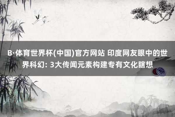 B·体育世界杯(中国)官方网站 印度网友眼中的世界科幻: 3大传闻元素构建专有文化瞎想