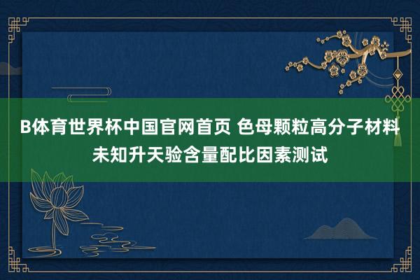 B体育世界杯中国官网首页 色母颗粒高分子材料未知升天验含量配比因素测试