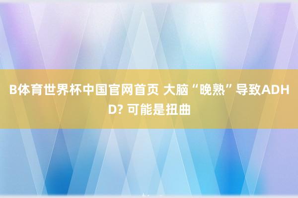 B体育世界杯中国官网首页 大脑“晚熟”导致ADHD? 可能是扭曲
