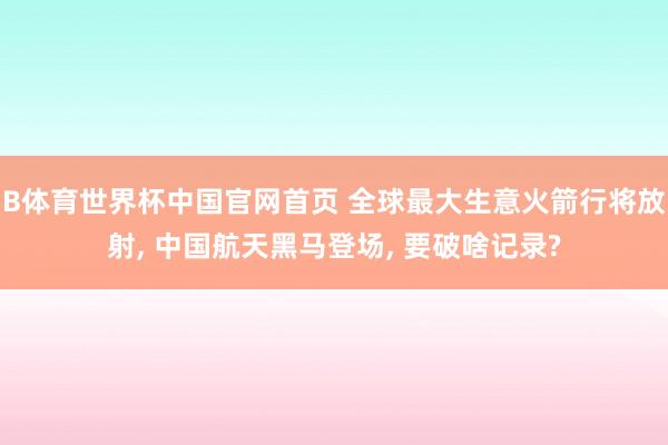 B体育世界杯中国官网首页 全球最大生意火箭行将放射， 中国航天黑马登场， 要破啥记录?