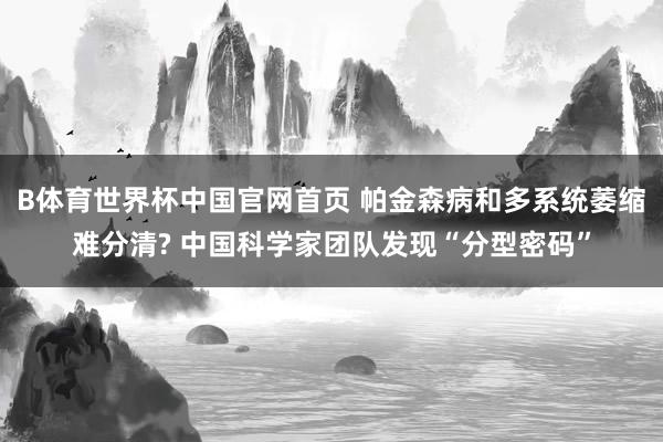 B体育世界杯中国官网首页 帕金森病和多系统萎缩难分清? 中国科学家团队发现“分型密码”