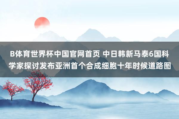 B体育世界杯中国官网首页 中日韩新马泰6国科学家探讨发布亚洲首个合成细胞十年时候道路图