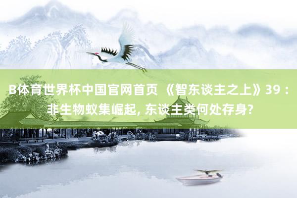 B体育世界杯中国官网首页 《智东谈主之上》39 : 非生物蚁集崛起， 东谈主类何处存身?