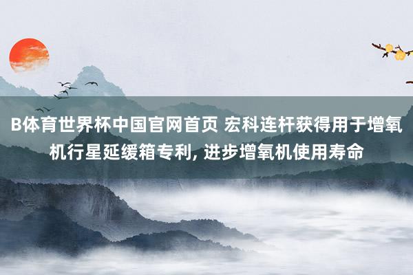 B体育世界杯中国官网首页 宏科连杆获得用于增氧机行星延缓箱专利， 进步增氧机使用寿命