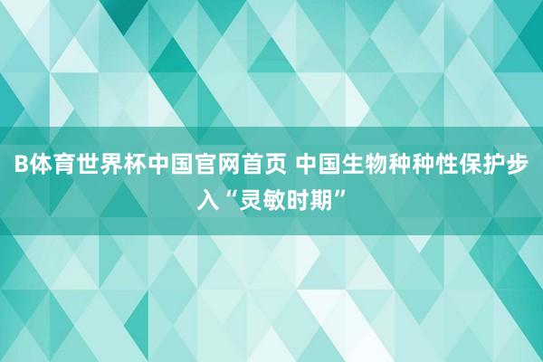 B体育世界杯中国官网首页 中国生物种种性保护步入“灵敏时期”