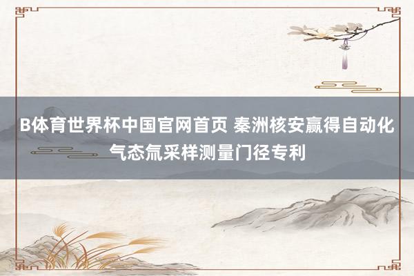 B体育世界杯中国官网首页 秦洲核安赢得自动化气态氚采样测量门径专利