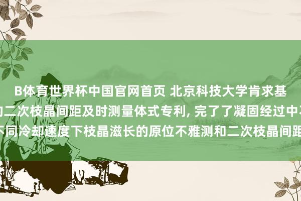 B体育世界杯中国官网首页 北京科技大学肯求基于高温共聚焦显微镜的二次枝晶间距及时测量体式专利， 完了了凝固经过中不同冷却速度下枝晶滋长的原位不雅测和二次枝晶间距的及时、快速且牢固测量