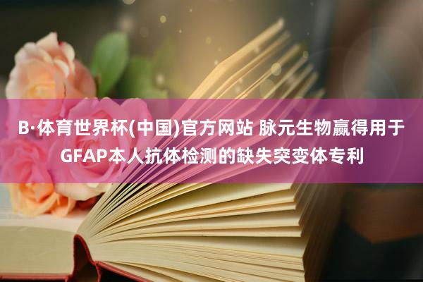 B·体育世界杯(中国)官方网站 脉元生物赢得用于GFAP本人抗体检测的缺失突变体专利