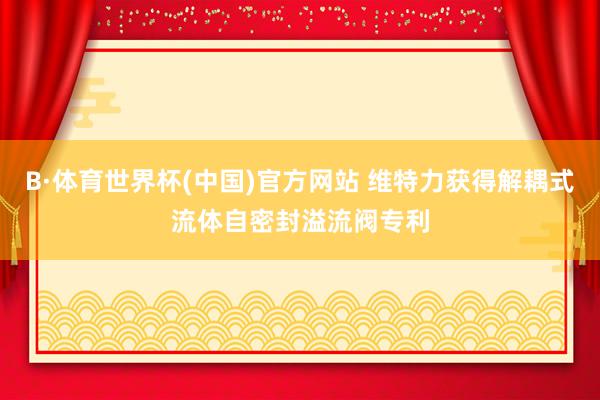 B·体育世界杯(中国)官方网站 维特力获得解耦式流体自密封溢流阀专利