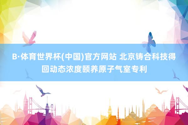B·体育世界杯(中国)官方网站 北京铸合科技得回动态浓度颐养原子气室专利