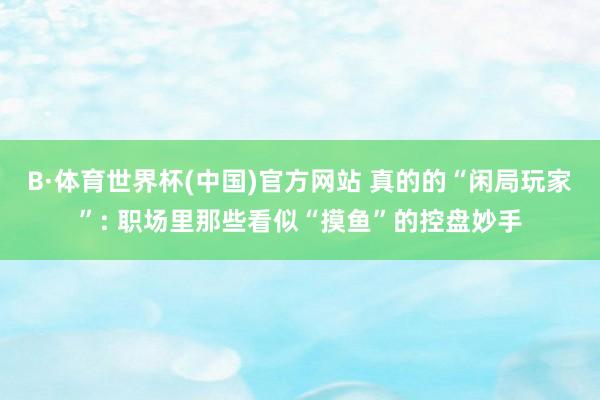 B·体育世界杯(中国)官方网站 真的的“闲局玩家”: 职场里那些看似“摸鱼”的控盘妙手