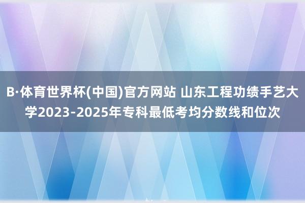B·体育世界杯(中国)官方网站 山东工程功绩手艺大学2023-2025年专科最低考均分数线和位次