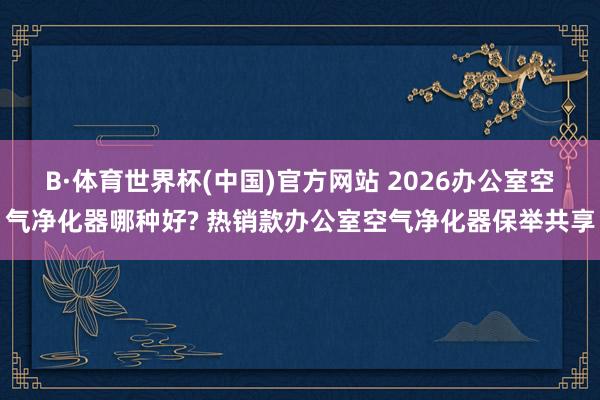 B·体育世界杯(中国)官方网站 2026办公室空气净化器哪种好? 热销款办公室空气净化器保举共享