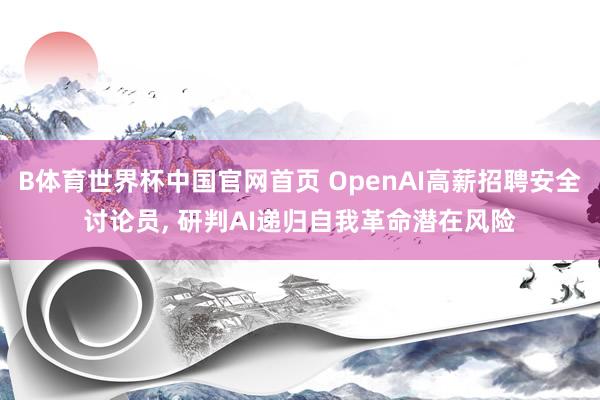 B体育世界杯中国官网首页 OpenAI高薪招聘安全讨论员， 研判AI递归自我革命潜在风险