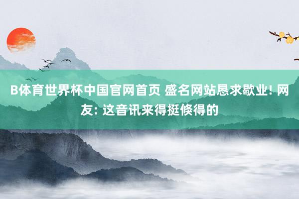 B体育世界杯中国官网首页 盛名网站恳求歇业! 网友: 这音讯来得挺倏得的