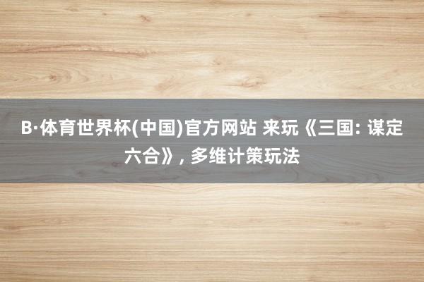 B·体育世界杯(中国)官方网站 来玩《三国: 谋定六合》， 多维计策玩法
