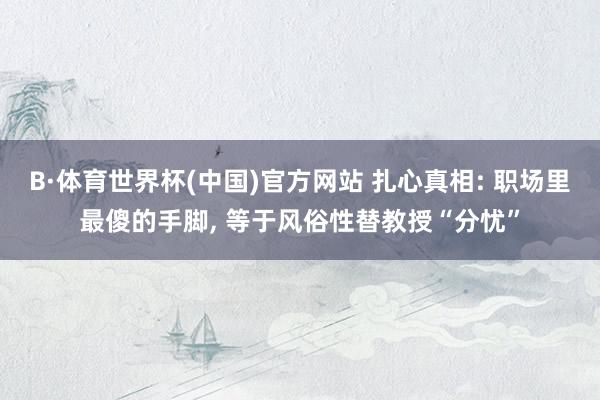 B·体育世界杯(中国)官方网站 扎心真相: 职场里最傻的手脚， 等于风俗性替教授“分忧”