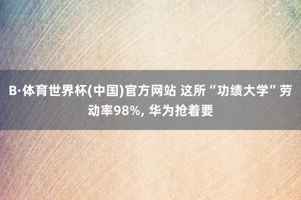 B·体育世界杯(中国)官方网站 这所“功绩大学”劳动率98%， 华为抢着要