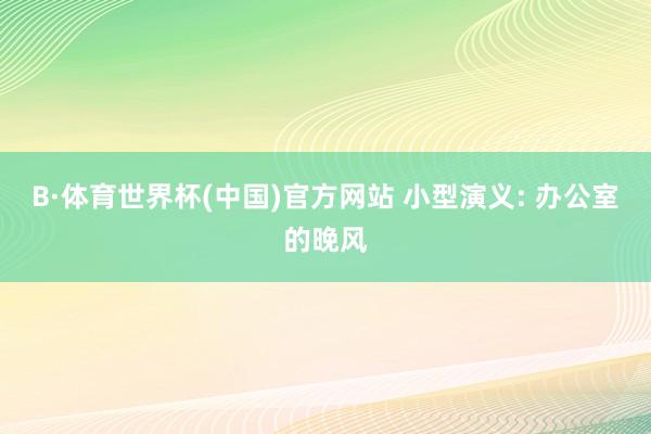 B·体育世界杯(中国)官方网站 小型演义: 办公室的晚风