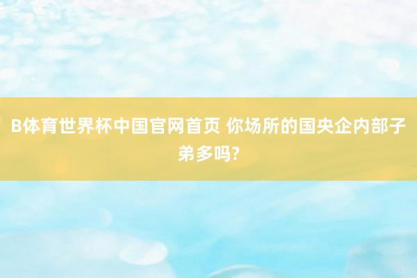 B体育世界杯中国官网首页 你场所的国央企内部子弟多吗?