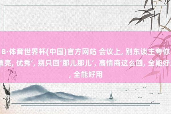 B·体育世界杯(中国)官方网站 会议上， 别东谈主夸你‘漂亮， 优秀’， 别只回‘那儿那儿’， 高情商这么回， 全能好用