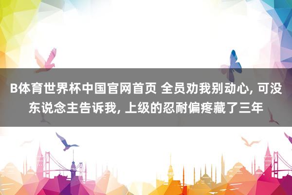 B体育世界杯中国官网首页 全员劝我别动心， 可没东说念主告诉我， 上级的忍耐偏疼藏了三年