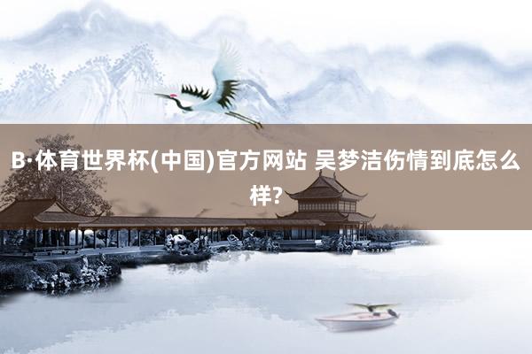 B·体育世界杯(中国)官方网站 吴梦洁伤情到底怎么样?