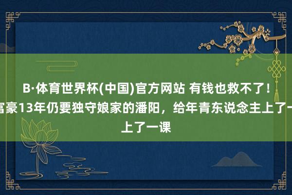 B·体育世界杯(中国)官方网站 有钱也救不了！嫁富豪13年仍要独守娘家的潘阳，给年青东说念主上了一课