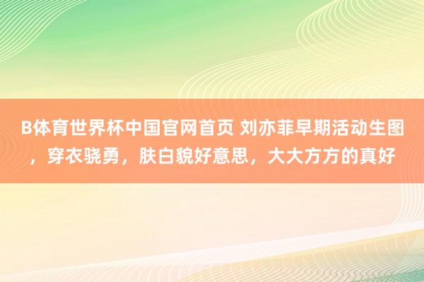 B体育世界杯中国官网首页 刘亦菲早期活动生图，穿衣骁勇，肤白貌好意思，大大方方的真好