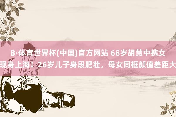 B·体育世界杯(中国)官方网站 68岁胡慧中携女现身上海！26岁儿子身段肥壮，母女同框颜值差距大