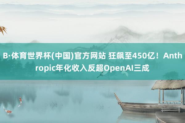 B·体育世界杯(中国)官方网站 狂飙至450亿！Anthropic年化收入反超OpenAI三成