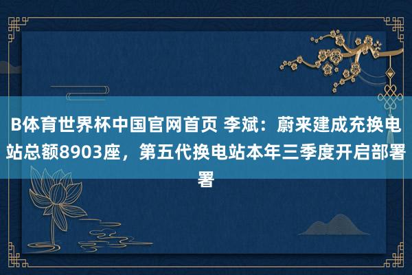 B体育世界杯中国官网首页 李斌：蔚来建成充换电站总额8903座，第五代换电站本年三季度开启部署