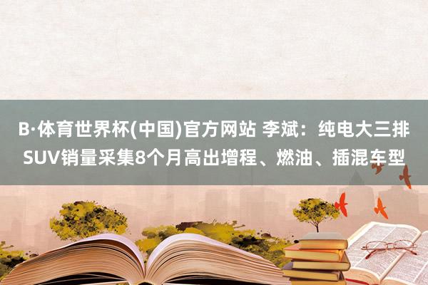 B·体育世界杯(中国)官方网站 李斌：纯电大三排SUV销量采集8个月高出增程、燃油、插混车型