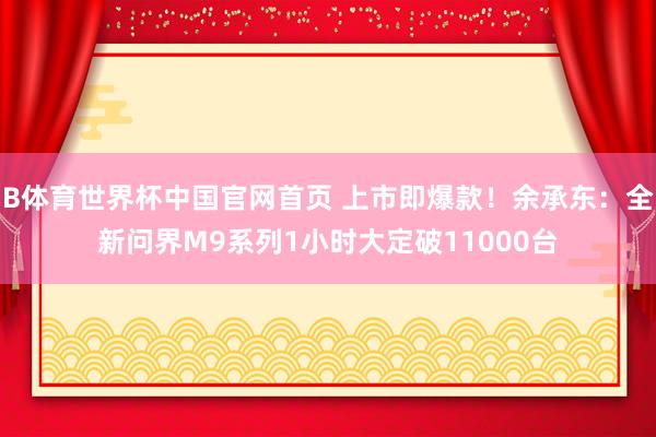 B体育世界杯中国官网首页 上市即爆款！余承东：全新问界M9系列1小时大定破11000台