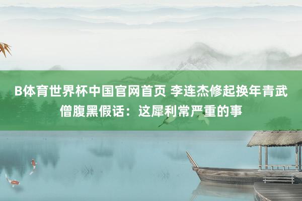 B体育世界杯中国官网首页 李连杰修起换年青武僧腹黑假话：这犀利常严重的事