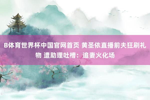 B体育世界杯中国官网首页 黄圣依直播前夫狂刷礼物 遭助理吐槽：追妻火化场