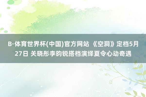 B·体育世界杯(中国)官方网站 《空洞》定档5月27日 关晓彤李昀锐搭档演绎夏令心动奇遇