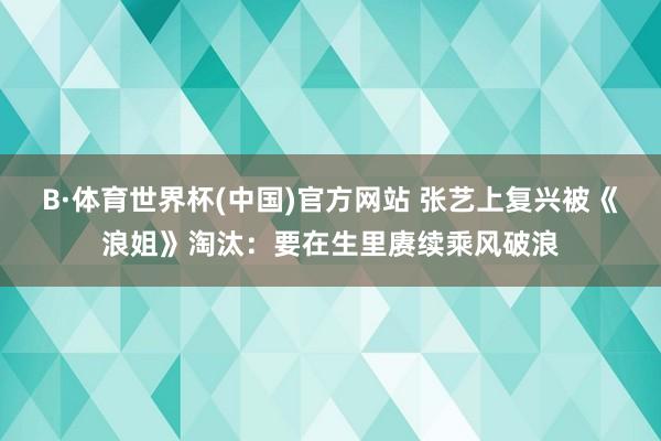 B·体育世界杯(中国)官方网站 张艺上复兴被《浪姐》淘汰：要在生里赓续乘风破浪