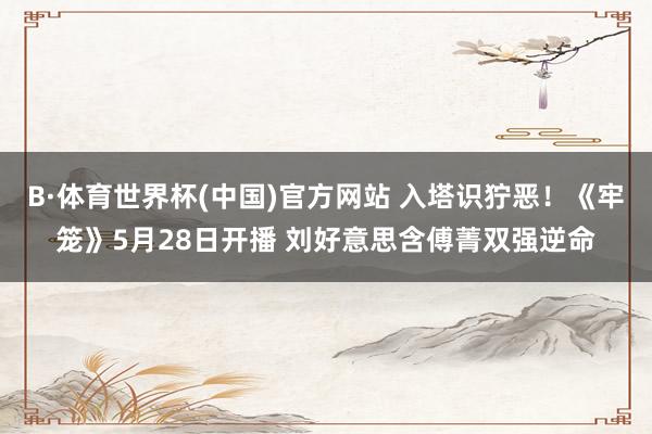 B·体育世界杯(中国)官方网站 入塔识狞恶！《牢笼》5月28日开播 刘好意思含傅菁双强逆命